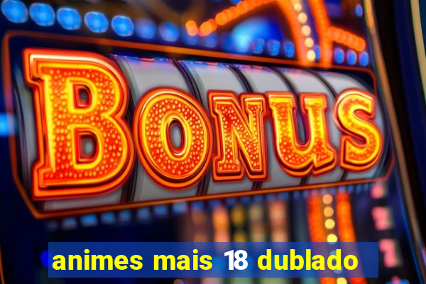 animes mais 18 dublado