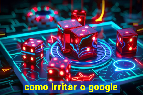 como irritar o google