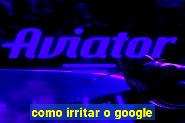 como irritar o google