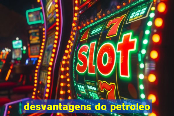 desvantagens do petroleo