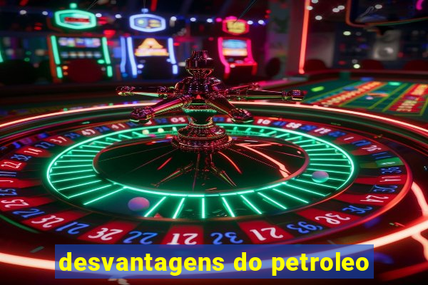 desvantagens do petroleo