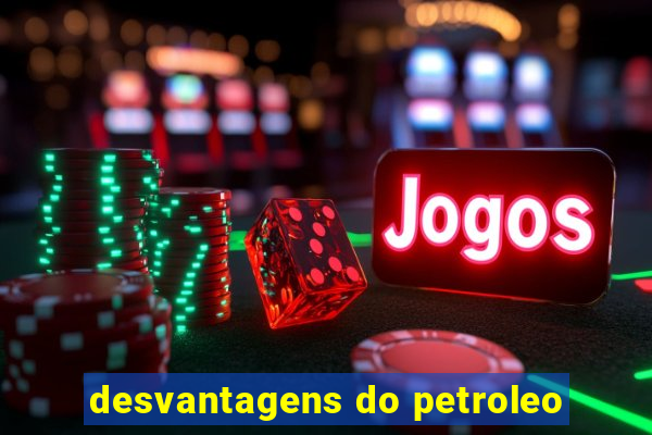 desvantagens do petroleo